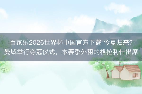 百家樂2026世界杯中國官方下載 今夏歸來？曼城舉行奪冠儀式，本賽季外租的格拉利什出席