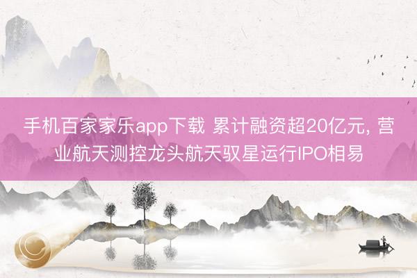 手機百家家樂app下載 累計融資超20億元, 營業航天測控龍頭航天馭星運行IPO相易