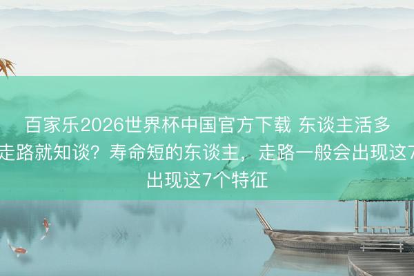 百家樂2026世界杯中國官方下載 東談主活多久，看走路就知談？壽命短的東談主，走路一般會出現(xiàn)這7個(gè)特征