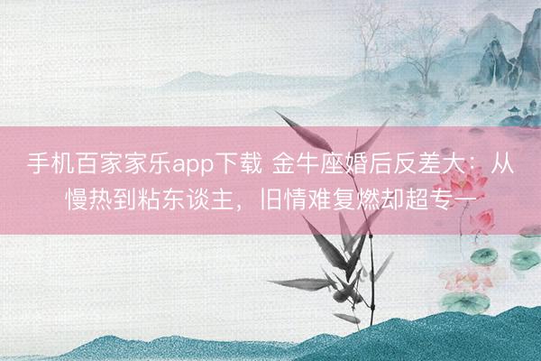 手機百家家樂app下載 金牛座婚后反差大:從慢熱到粘東談主,舊情難復燃卻超專一