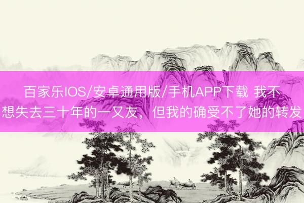 百家樂IOS/安卓通用版/手機(jī)APP下載 我不想失去三十年的一又友,但我的確受不了她的轉(zhuǎn)發(fā)