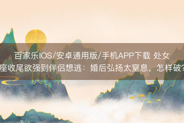 百家樂IOS/安卓通用版/手機APP下載 處女座收尾欲強到伴侶想逃:婚后弘揚太窒息,怎樣破?