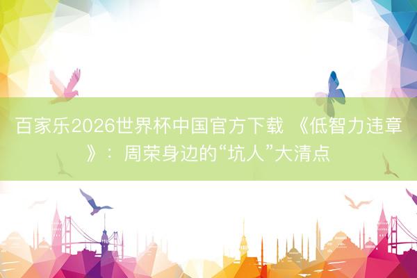 百家樂2026世界杯中國官方下載 《低智力違章》：周榮身邊的“坑人”大清點