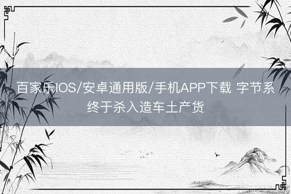 百家樂IOS/安卓通用版/手機APP下載 字節系終于殺入造車土產貨