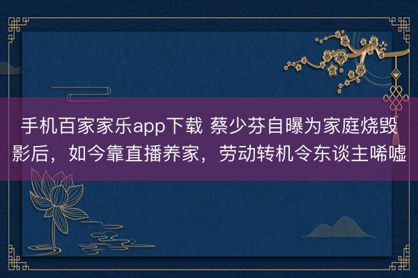 手機百家家樂app下載 蔡少芬自曝為家庭燒毀影后,如今靠直播養家,勞動轉機令東談主唏噓