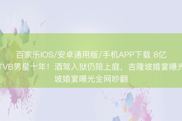 百家樂IOS/安卓通用版/手機(jī)APP下載 8億令嬡倒貼TVB男星十年！酒駕入獄仍陪上庭，吉隆坡婚宴曝光全網(wǎng)吵翻