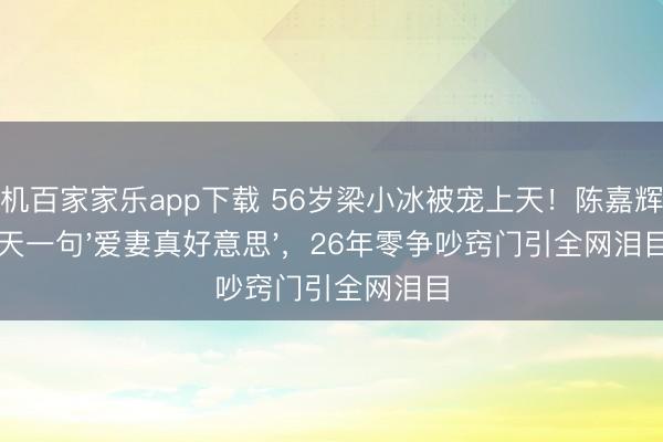 手機(jī)百家家樂app下載 56歲梁小冰被寵上天！陳嘉輝每天一句'愛妻真好意思'，26年零爭(zhēng)吵竅門引全網(wǎng)淚目