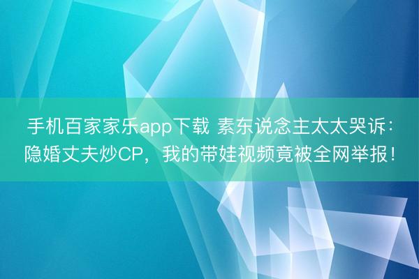 手機(jī)百家家樂(lè)app下載 素東說(shuō)念主太太哭訴：隱婚丈夫炒CP，我的帶娃視頻竟被全網(wǎng)舉報(bào)！