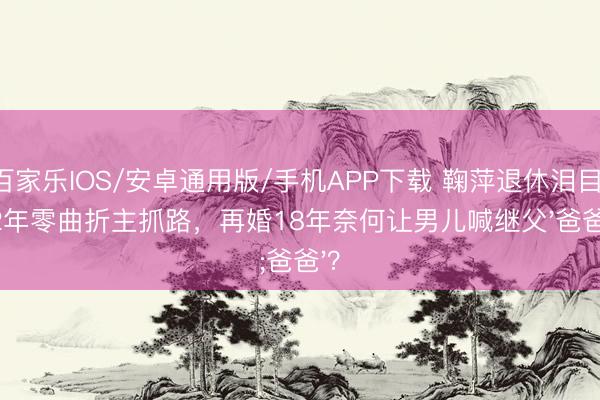 百家樂(lè)IOS/安卓通用版/手機(jī)APP下載 鞠萍退休淚目：42年零曲折主抓路，再婚18年奈何讓男兒喊繼父'爸爸'？