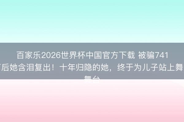 百家樂2026世界杯中國官方下載 被騙741萬后她含淚復出！十年歸隱的她，終于為兒子站上舞臺