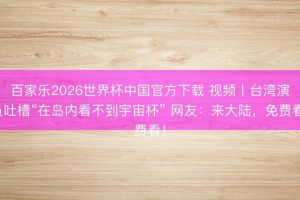 百家樂2026世界杯中國官方下載 視頻丨臺灣演員吐槽“在島內看不到宇宙杯” 網友：來大陸，免費看！