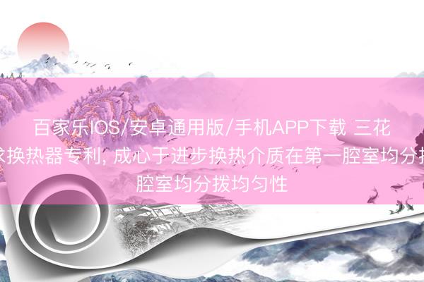 百家樂IOS/安卓通用版/手機APP下載 三花智控肯求換熱器專利， 成心于進步換熱介質在第一腔室均分撥均勻性