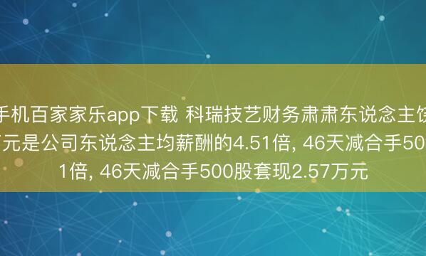手機(jī)百家家樂app下載 科瑞技藝財(cái)務(wù)肅肅東說念主饒樂樂年薪79.41萬元是公司東說念主均薪酬的4.51倍， 46天減合手500股套現(xiàn)2.57萬元