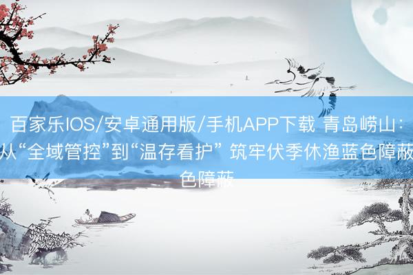 百家樂IOS/安卓通用版/手機APP下載 青島嶗山:從“全域管控”到“溫存看護” 筑牢伏季休漁藍色障蔽